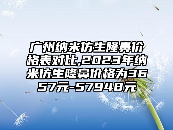 广州纳米仿生隆鼻价格表对比,2023年纳米仿生隆鼻价格为3657元-57948元